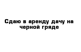 Сдаю в аренду дачу на черной гряде 